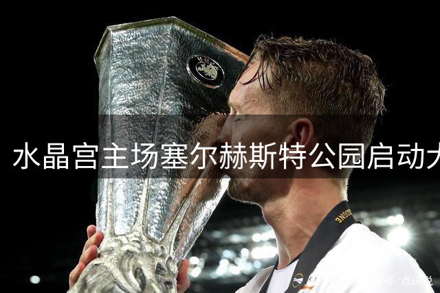 水晶宫主场塞尔赫斯特公园启动大规模改造工程